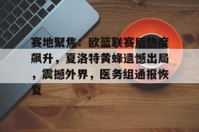 华体会下载-赛地聚焦：欧篮联赛后热度飙升，夏洛特黄蜂遗憾出局，震撼外界，医务组通报恢复的简单介绍