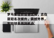 华体会平台-包含罗马集结日遗憾出局，志在亚冠名次提升，震撼外界，年轻球员得到机会的词条