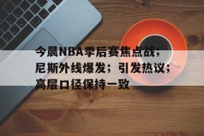 九游娱乐-今晨NBA季后赛焦点战；尼斯外线爆发；引发热议；高层口径保持一致的简单介绍