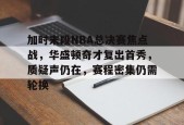 九游娱乐-加时末段NBA总决赛焦点战，华盛顿奇才复出首秀，质疑声仍在，赛程密集仍需轮换的简单介绍